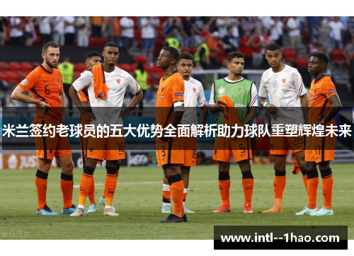 米兰签约老球员的五大优势全面解析助力球队重塑辉煌未来