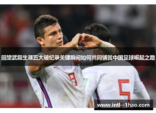 回望武磊生涯五大破纪录关键瞬间如何共同铺就中国足球崛起之路