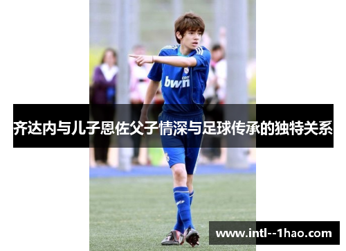 齐达内与儿子恩佐父子情深与足球传承的独特关系