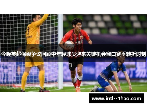 今晚英超保级争议回顾中年轻球员迎来关键机会窗口赛季转折时刻