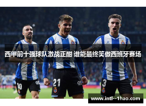 西甲前十强球队激战正酣 谁能最终笑傲西班牙赛场