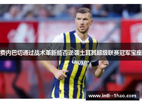 费内巴切通过战术革新能否逆袭土耳其超级联赛冠军宝座