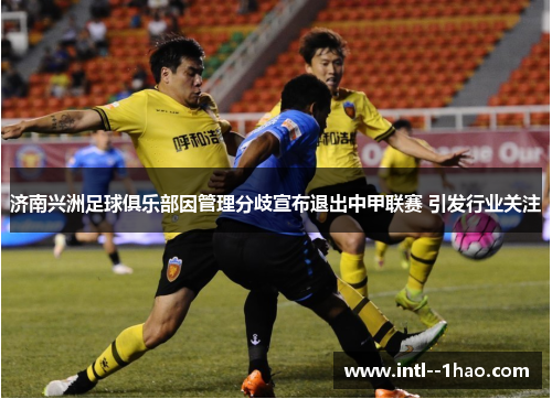 济南兴洲足球俱乐部因管理分歧宣布退出中甲联赛 引发行业关注