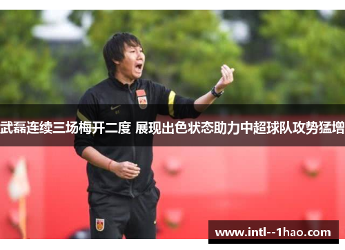 武磊连续三场梅开二度 展现出色状态助力中超球队攻势猛增