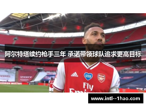 阿尔特塔续约枪手三年 承诺带领球队追求更高目标