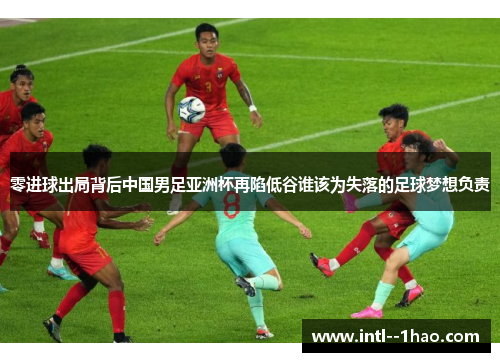 零进球出局背后中国男足亚洲杯再陷低谷谁该为失落的足球梦想负责