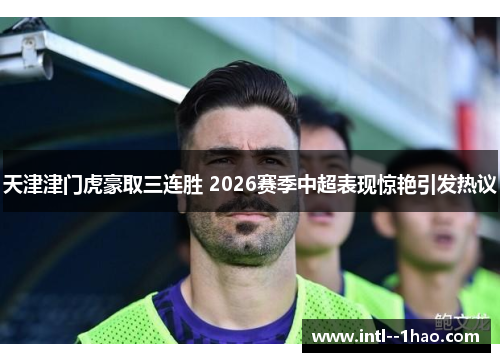 天津津门虎豪取三连胜 2026赛季中超表现惊艳引发热议