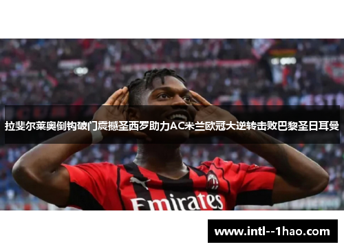 拉斐尔莱奥倒钩破门震撼圣西罗助力AC米兰欧冠大逆转击败巴黎圣日耳曼