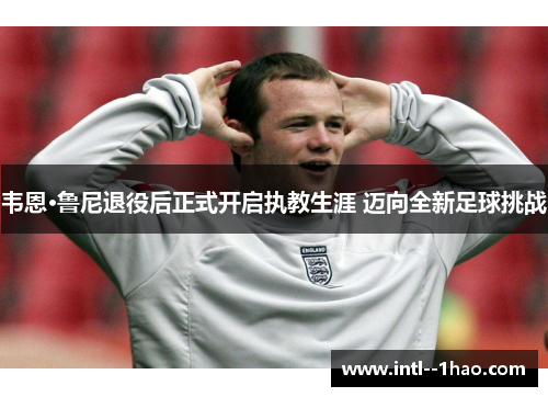 韦恩·鲁尼退役后正式开启执教生涯 迈向全新足球挑战